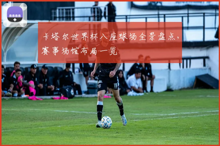 卡塔尔世界杯八座球场全景盘点,赛事场馆布局一览