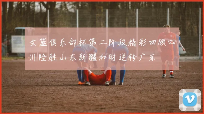 女篮俱乐部杯第二阶段精彩回顾四川险胜山东新疆加时逆转广东