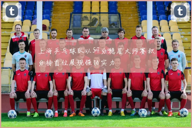 上海乒乓球队以57分稳居大师赛积分榜首位展现强劲实力