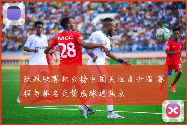 欧冠联赛积分榜中国关注度升温 赛程与排名走势成球迷焦点