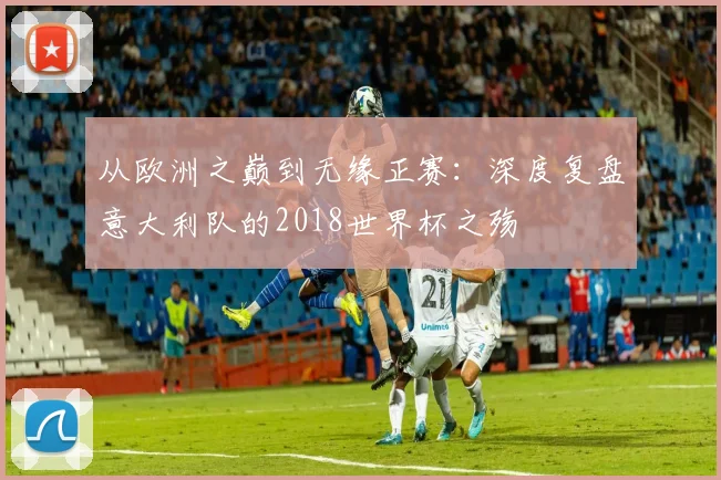 从欧洲之巅到无缘正赛:深度复盘意大利队的2018世界杯之殇