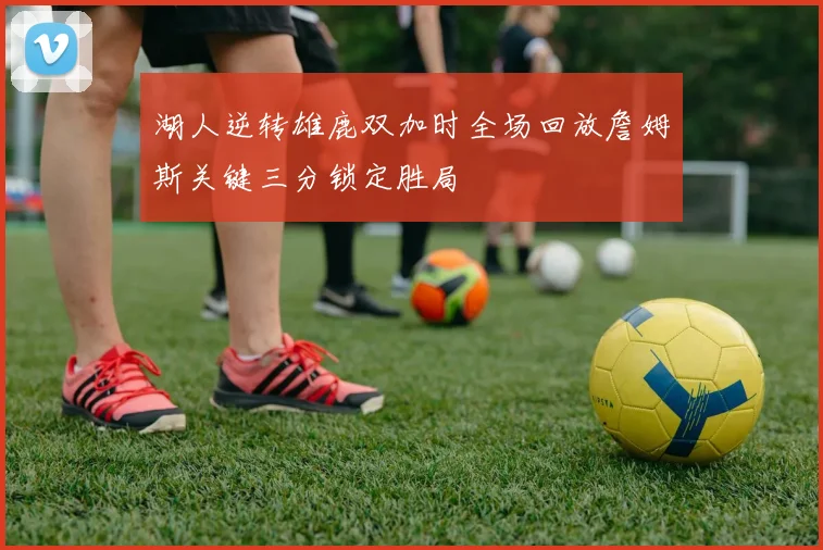 湖人逆转雄鹿双加时全场回放詹姆斯关键三分锁定胜局