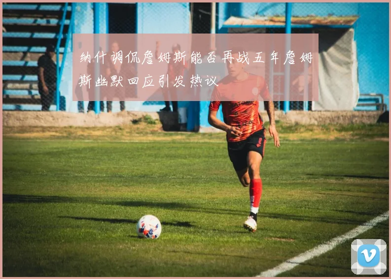 纳什调侃詹姆斯能否再战五年詹姆斯幽默回应引发热议