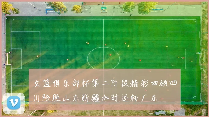 女篮俱乐部杯第二阶段精彩回顾四川险胜山东新疆加时逆转广东