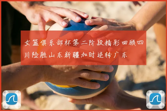 女篮俱乐部杯第二阶段精彩回顾四川险胜山东新疆加时逆转广东