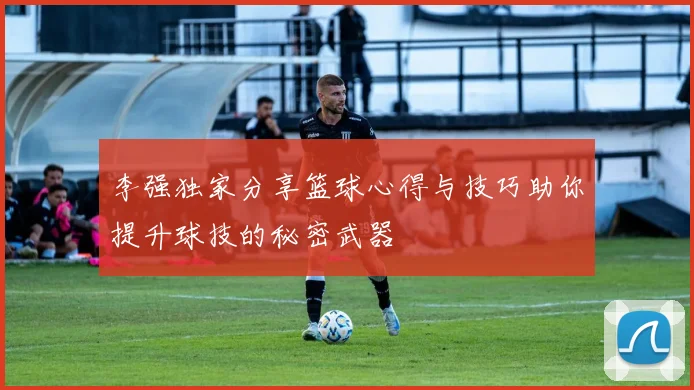 李强独家分享篮球心得与技巧助你提升球技的秘密武器