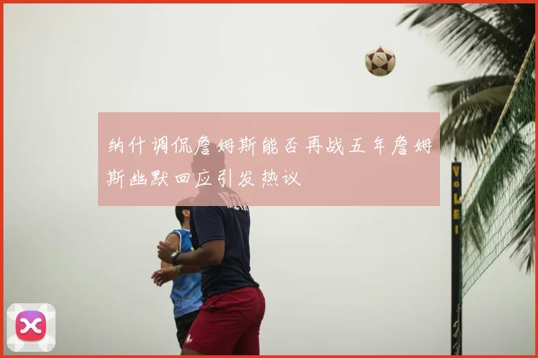 纳什调侃詹姆斯能否再战五年詹姆斯幽默回应引发热议