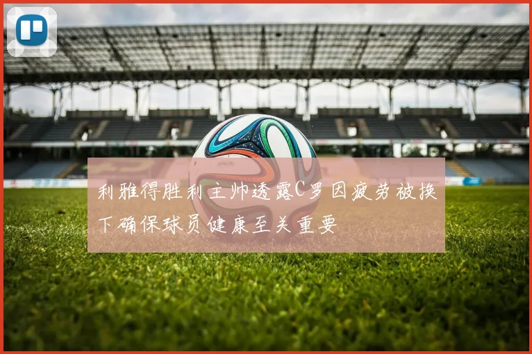 利雅得胜利主帅透露C罗因疲劳被换下确保球员健康至关重要