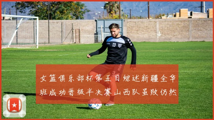 女篮俱乐部杯第五日综述新疆全华班成功晋级半决赛山西队虽败仍然晋级