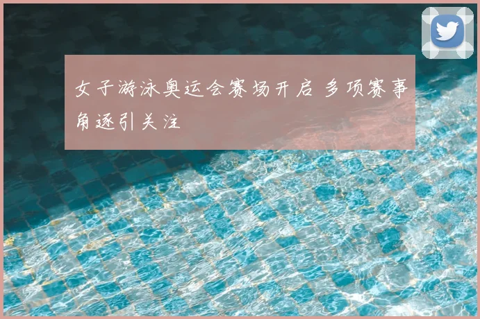 女子游泳奥运会赛场开启 多项赛事角逐引关注