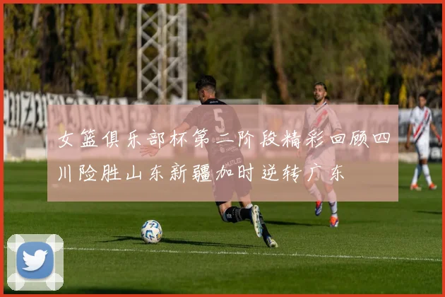 女篮俱乐部杯第二阶段精彩回顾四川险胜山东新疆加时逆转广东