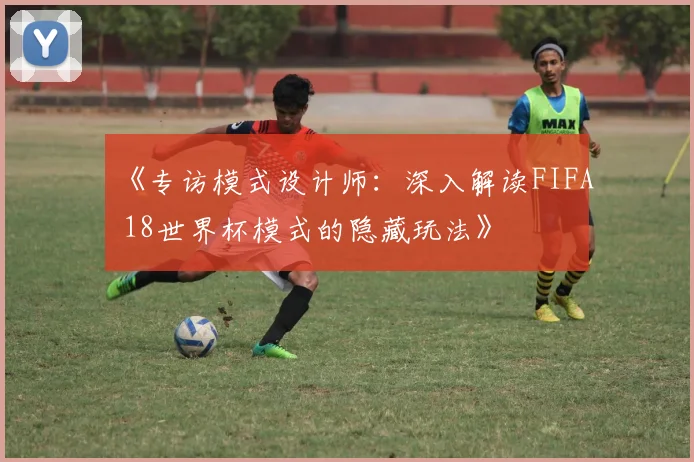 《专访模式设计师:深入解读FIFA 18世界杯模式的隐藏玩法》