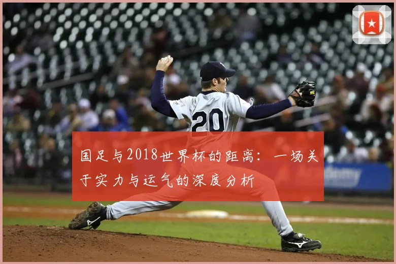 国足与2018世界杯的距离:一场关于实力与运气的深度分析