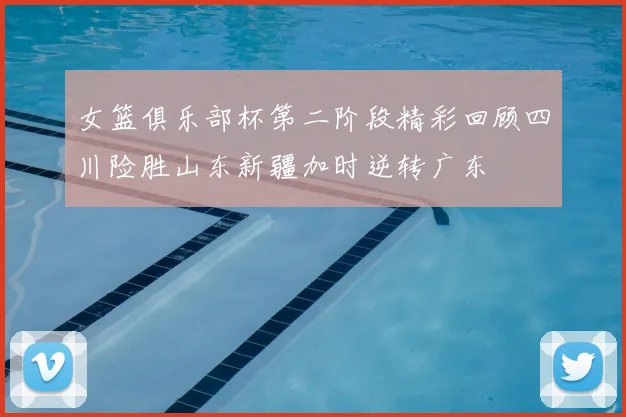 女篮俱乐部杯第二阶段精彩回顾四川险胜山东新疆加时逆转广东