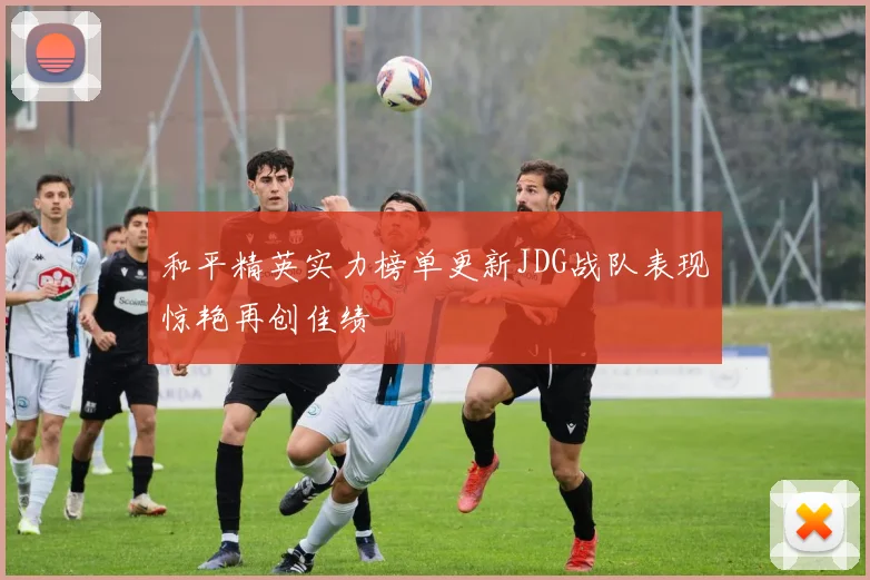和平精英实力榜单更新JDG战队表现惊艳再创佳绩
