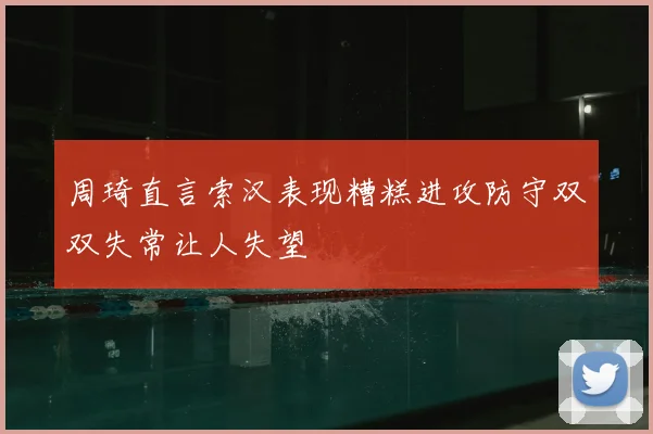 周琦直言索汉表现糟糕进攻防守双双失常让人失望