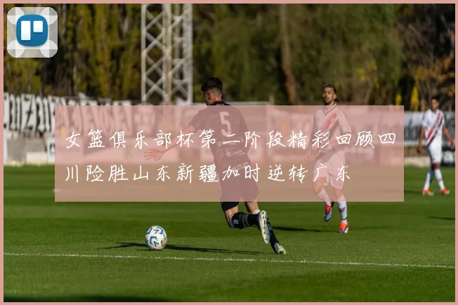 女篮俱乐部杯第二阶段精彩回顾四川险胜山东新疆加时逆转广东