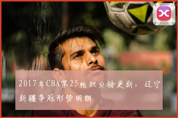 2017年CBA第25轮积分榜更新，辽宁新疆争冠形势明朗