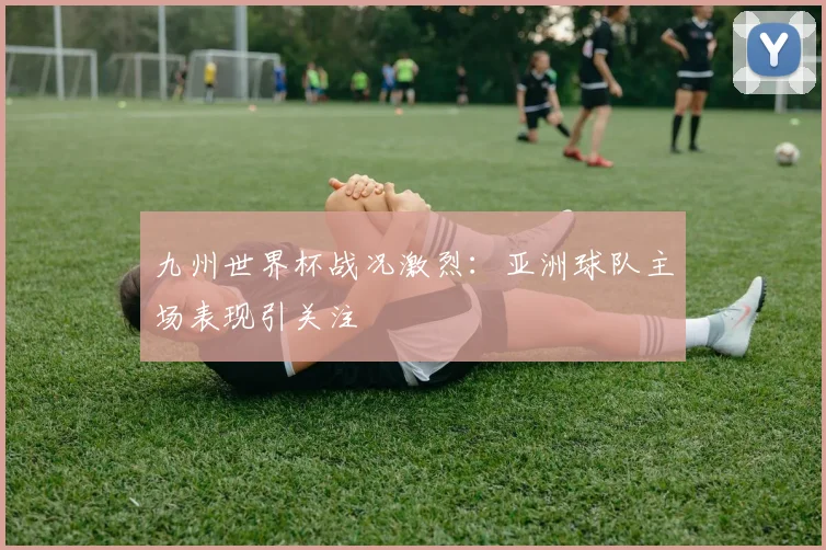 九州世界杯战况激烈:亚洲球队主场表现引关注