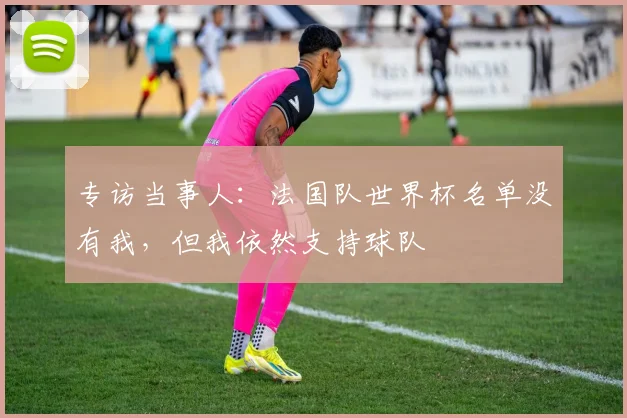 专访当事人:法国队世界杯名单没有我,但我依然支持球队