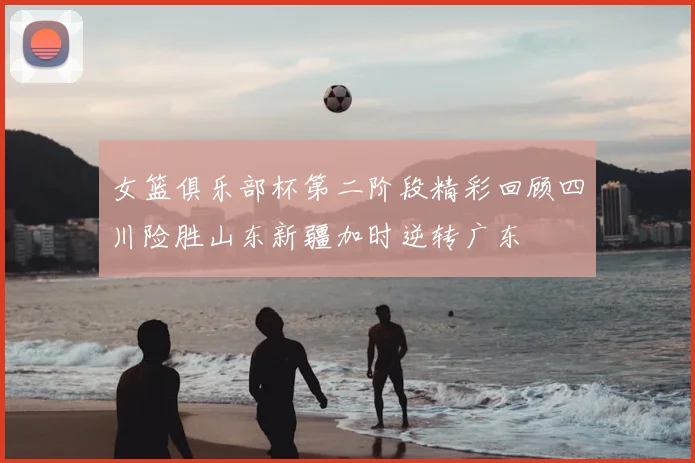 女篮俱乐部杯第二阶段精彩回顾四川险胜山东新疆加时逆转广东