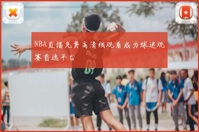 NBA直播免费高清线观看成为球迷观赛首选平台