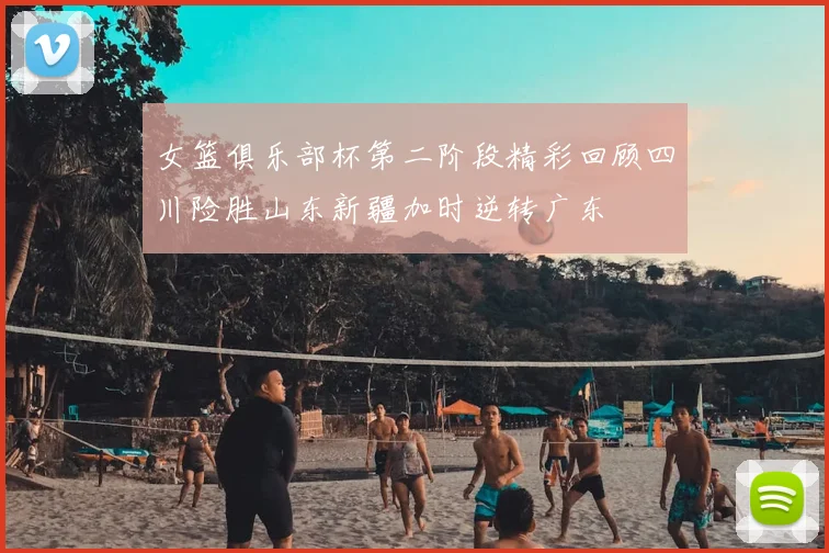 女篮俱乐部杯第二阶段精彩回顾四川险胜山东新疆加时逆转广东