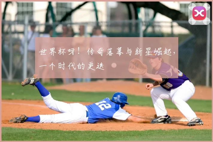 世界杯呀!传奇落幕与新星崛起,一个时代的更迭