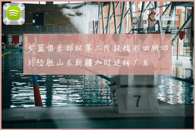 女篮俱乐部杯第二阶段精彩回顾四川险胜山东新疆加时逆转广东