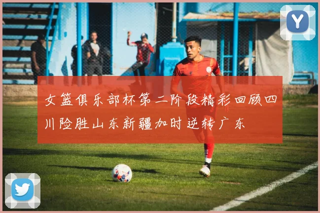 女篮俱乐部杯第二阶段精彩回顾四川险胜山东新疆加时逆转广东