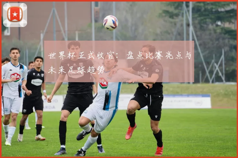 世界杯正式收官：盘点比赛亮点与未来足球趋势
