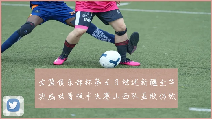 女篮俱乐部杯第五日综述新疆全华班成功晋级半决赛山西队虽败仍然晋级