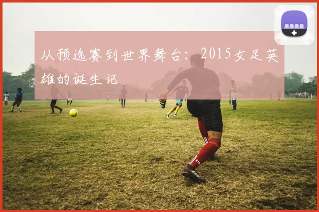从预选赛到世界舞台:2015女足英雄的诞生记