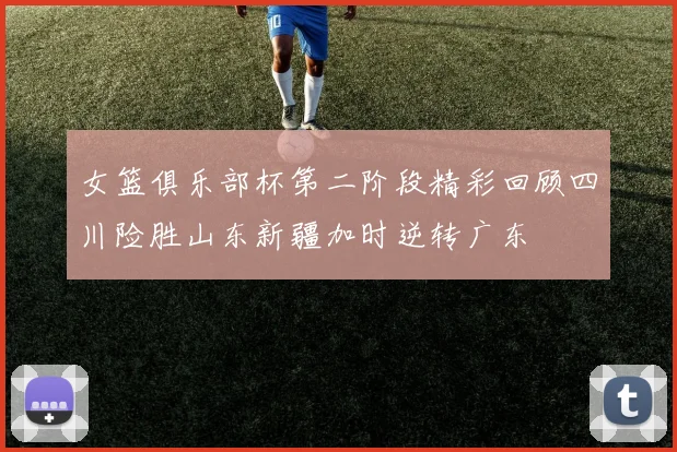 女篮俱乐部杯第二阶段精彩回顾四川险胜山东新疆加时逆转广东