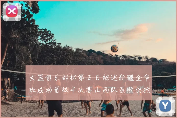 女篮俱乐部杯第五日综述新疆全华班成功晋级半决赛山西队虽败仍然晋级