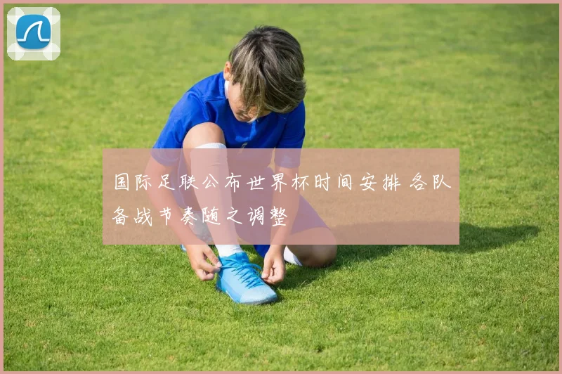 国际足联公布世界杯时间安排 各队备战节奏随之调整