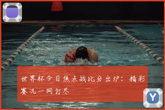 世界杯今日焦点战比分出炉:精彩赛况一网打尽
