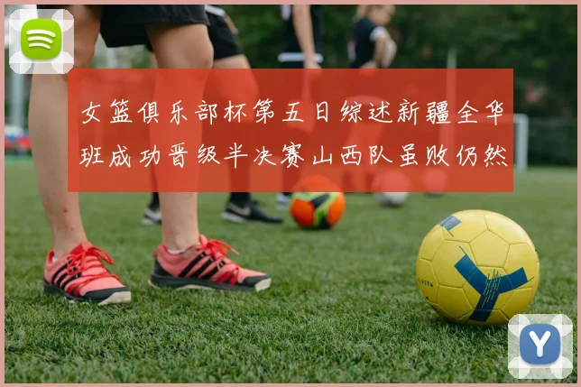 女篮俱乐部杯第五日综述新疆全华班成功晋级半决赛山西队虽败仍然晋级