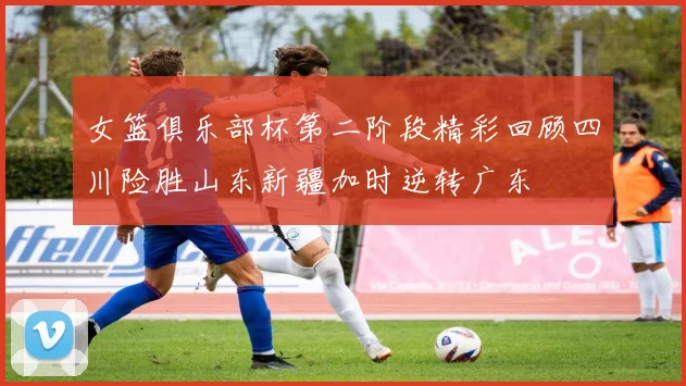 女篮俱乐部杯第二阶段精彩回顾四川险胜山东新疆加时逆转广东