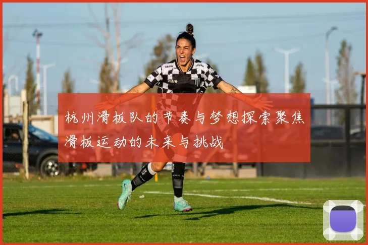杭州滑板队的节奏与梦想探索聚焦滑板运动的未来与挑战