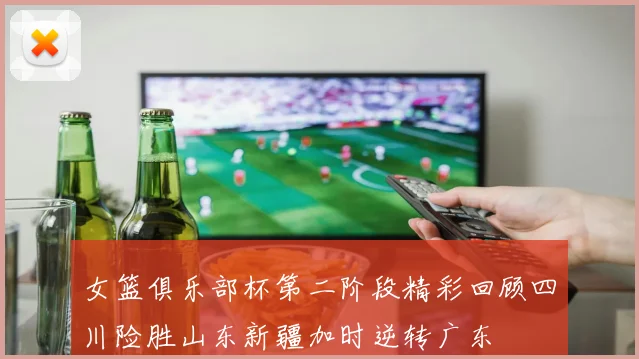 女篮俱乐部杯第二阶段精彩回顾四川险胜山东新疆加时逆转广东
