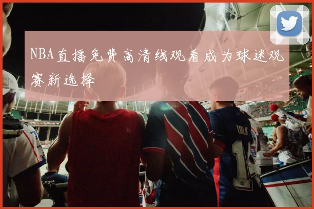NBA直播免费高清线观看成为球迷观赛新选择