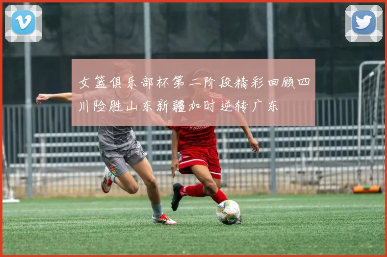 女篮俱乐部杯第二阶段精彩回顾四川险胜山东新疆加时逆转广东