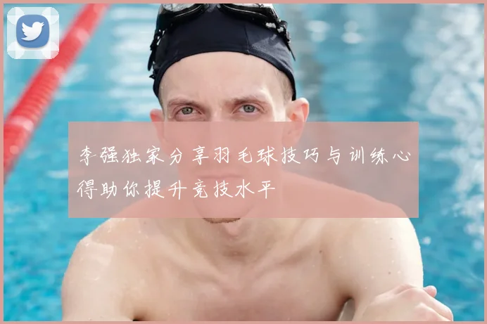 李强独家分享羽毛球技巧与训练心得助你提升竞技水平