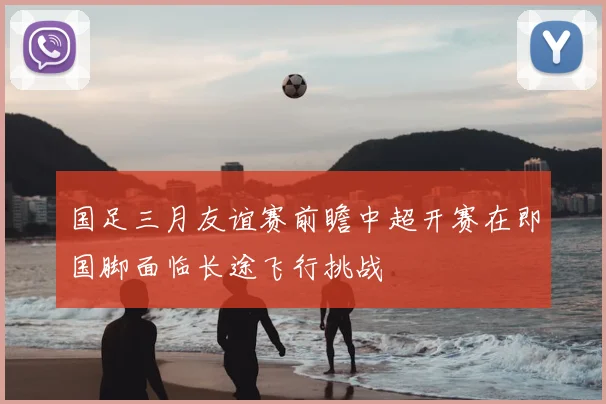 国足三月友谊赛前瞻中超开赛在即国脚面临长途飞行挑战