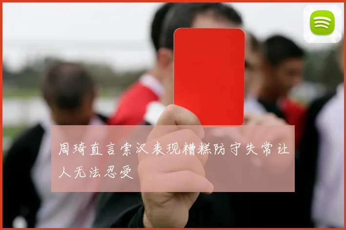 周琦直言索汉表现糟糕防守失常让人无法忍受