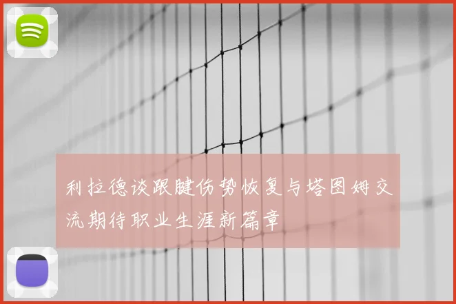利拉德谈跟腱伤势恢复与塔图姆交流期待职业生涯新篇章