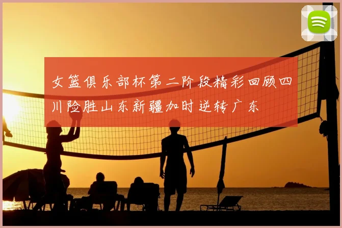 女篮俱乐部杯第二阶段精彩回顾四川险胜山东新疆加时逆转广东