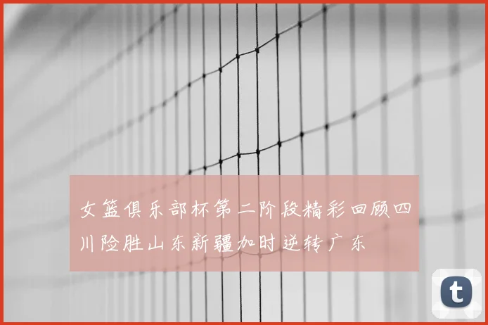 女篮俱乐部杯第二阶段精彩回顾四川险胜山东新疆加时逆转广东