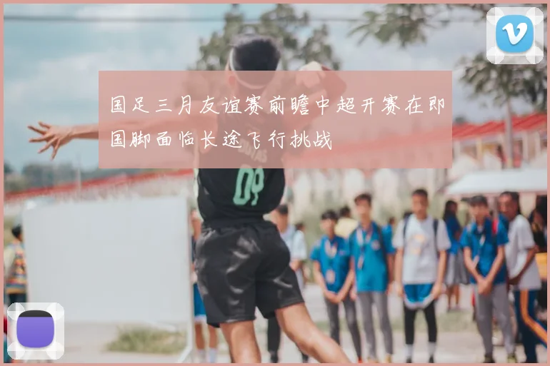 国足三月友谊赛前瞻中超开赛在即国脚面临长途飞行挑战